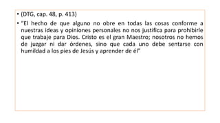 • (DTG, cap. 48, p. 413)
• “El hecho de que alguno no obre en todas las cosas conforme a
nuestras ideas y opiniones personales no nos justifica para prohibirle
que trabaje para Dios. Cristo es el gran Maestro; nosotros no hemos
de juzgar ni dar órdenes, sino que cada uno debe sentarse con
humildad a los pies de Jesús y aprender de él”
 
