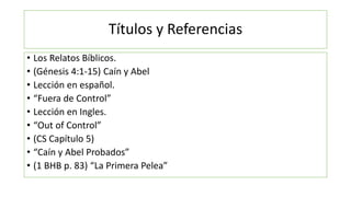 Títulos y Referencias
• Los Relatos Bíblicos.
• (Génesis 4:1-15) Caín y Abel
• Lección en español.
• “Fuera de Control”
• Lección en Ingles.
• “Out of Control”
• (CS Capítulo 5)
• “Caín y Abel Probados”
• (1 BHB p. 83) “La Primera Pelea”
 