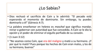 ¿Lo Sabías?
• Dios rechazó el sacrificio de Caín y le advirtió: “El pecado está
esperando el momento de dominarte. Sin embargo, tu puedes
dominarlo a él” (Génesis 4:7).
• La palabra enseñorear en hebreo es maschal que significa mandar,
reinar o gobernar con autoridad que fue concedida. A Caín se le dio la
opción y el poder de eliminar el orgullo porfiado de su corazón.
• (1 Juan 3:12)
• “No seamos como Caín, que era del maligno y mató a su hermano. ¿Y
por qué lo mató? Pues porque los hechos de Caín eran malos, y los de
su hermano, buenos”
 