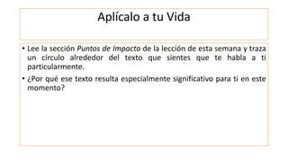 Aplícalo a tu Vida
• Lee la sección Puntos de Impacto de la lección de esta semana y traza
un círculo alrededor del texto que sientes que te habla a ti
particularmente.
• ¿Por qué ese texto resulta especialmente significativo para ti en este
momento?
 