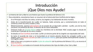 Introducción
¡Que Dios nos Ayude!
• La historia de Caín y Abel es una historia que ilustra la profecía de Génesis 3:15.
• Para entenderla, necesitamos hacer un resumen de la historia del Gran Conflicto de los Siglos:
1. En el Principio creó Dios los cielos, la tierra, los ángeles y los habitantes de otros mundos.
2. Antes de la transformación de Lucifer en Satanás, había armonía, paz y contentamiento en todo el
universo y entre los seres creados y Dios.
3. Misteriosamente, aparece descontento en el corazón de un Querubín cubridor: Lucifer, uno de los más
cercanos a la presencia de Dios. El director de los coros celestiales.
4. Entonces hubo un Concilio Eterno entre los miembros de la divinidad: NSJC acepta pagar la deuda de
muerte por el pecado de los seres creados.
5. Se desata un Gran Conflicto en el cielo. Lucifer y la tercera parte de los ángeles son expulsados del cielo.
6. Se toma el acuerdo de crear a la humanidad en el mismo planeta donde fue arrojado Lucifer y sus
ángeles, para someterla a prueba y a una capacitación intensa, para que pueda eventualmente sustituir a
los ángeles caídos.
7. Adán y Eva caen y se pone en acción el plan de salvación con la promesa de Génesis 3:15, y se anuncia el
Gran Conflicto.
8. El Gran Conflicto se instala en el corazón de los primeros dos hijos de Adán y Eva: Caín y Abel.
 