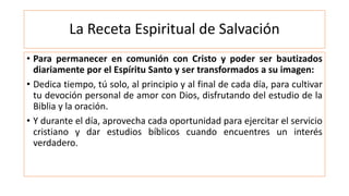 La Receta Espiritual de Salvación
• Para permanecer en comunión con Cristo y poder ser bautizados
diariamente por el Espíritu Santo y ser transformados a su imagen:
• Dedica tiempo, tú solo, al principio y al final de cada día, para cultivar
tu devoción personal de amor con Dios, disfrutando del estudio de la
Biblia y la oración.
• Y durante el día, aprovecha cada oportunidad para ejercitar el servicio
cristiano y dar estudios bíblicos cuando encuentres un interés
verdadero.
 