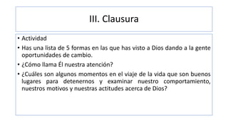 III. Clausura
• Actividad
• Has una lista de 5 formas en las que has visto a Dios dando a la gente
oportunidades de cambio.
• ¿Cómo llama Él nuestra atención?
• ¿Cuáles son algunos momentos en el viaje de la vida que son buenos
lugares para detenernos y examinar nuestro comportamiento,
nuestros motivos y nuestras actitudes acerca de Dios?
 