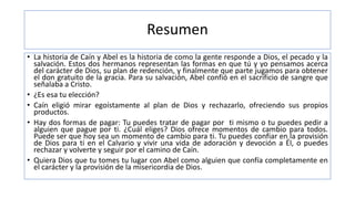 Resumen
• La historia de Caín y Abel es la historia de como la gente responde a Dios, el pecado y la
salvación. Estos dos hermanos representan las formas en que tú y yo pensamos acerca
del carácter de Dios, su plan de redención, y finalmente que parte jugamos para obtener
el don gratuito de la gracia. Para su salvación, Abel confió en el sacrificio de sangre que
señalaba a Cristo.
• ¿Es esa tu elección?
• Caín eligió mirar egoístamente al plan de Dios y rechazarlo, ofreciendo sus propios
productos.
• Hay dos formas de pagar: Tu puedes tratar de pagar por ti mismo o tu puedes pedir a
alguien que pague por ti. ¿Cuál eliges? Dios ofrece momentos de cambio para todos.
Puede ser que hoy sea un momento de cambio para ti. Tu puedes confiar en la provisión
de Dios para ti en el Calvario y vivir una vida de adoración y devoción a Él, o puedes
rechazar y volverte y seguir por el camino de Caín.
• Quiera Dios que tu tomes tu lugar con Abel como alguien que confía completamente en
el carácter y la provisión de la misericordia de Dios.
 