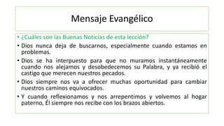 Mensaje Evangélico
• ¿Cuáles son las Buenas Noticias de esta lección?
• Dios nunca deja de buscarnos, especialmente cuando estamos en
problemas.
• Dios se ha interpuesto para que no muramos instantáneamente
cuando nos alejamos y desobedecemos su Palabra, y ya recibió el
castigo que merecen nuestros pecados.
• Dios siempre nos va a ofrecer muchas oportunidad para cambiar
nuestros caminos equivocados.
• Y cuando reflexionamos y nos arrepentimos y volvemos al hogar
paterno, Él siempre nos recibe con los brazos abiertos.
 