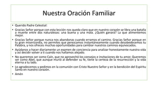 Nuestra Oración Familiar
• Querido Padre Celestial:
• Gracias Señor porque con esta lección nos queda claro que en nuestro corazón se libra una batalla
a muerte entre dos naturalezas: una buena y una mala. ¿Quién ganará? La que alimentemos
mejor.
• Gracias Señor porque nunca nos abandonas cuando erramos el camino. Gracias Señor porque en
tu gran misericordia, no permites que perezcamos instantáneamente cuando desobedecemos tu
Palabra, y nos ofreces muchas oportunidades para cambiar nuestros caminos equivocados.
• Ayúdanos a hacer diariamente un examen de conciencia para analizar honestamente nuestra vida
y así decidir volver a ti cuando nos hallamos alejado.
• No queremos ser como Caín, que no aprovechó los consejos e invitaciones de tu amor. Queremos
ser como Abel, que aunque murió al defender su fe, tiene la certeza de la resurrección y la vida
eterna a tu lado.
• Lo agradecemos y pedimos en la comunión con Cristo Nuestro Señor y en la bendición del Espíritu
Santo en nuestro corazón.
• Amén
 