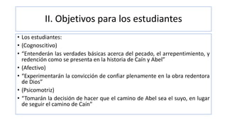 II. Objetivos para los estudiantes
• Los estudiantes:
• (Cognoscitivo)
• “Entenderán las verdades básicas acerca del pecado, el arrepentimiento, y
redención como se presenta en la historia de Caín y Abel”
• (Afectivo)
• “Experimentarán la convicción de confiar plenamente en la obra redentora
de Dios”
• (Psicomotriz)
• “Tomarán la decisión de hacer que el camino de Abel sea el suyo, en lugar
de seguir el camino de Caín”
 