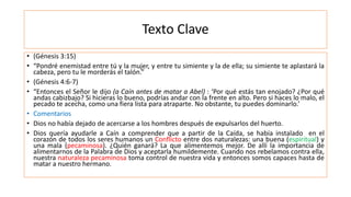 Texto Clave
• (Génesis 3:15)
• “Pondré enemistad entre tú y la mujer, y entre tu simiente y la de ella; su simiente te aplastará la
cabeza, pero tu le morderás el talón.”
• (Génesis 4:6-7)
• “Entonces el Señor le dijo (a Caín antes de matar a Abel) : ‘Por qué estás tan enojado? ¿Por qué
andas cabizbajo? Si hicieras lo bueno, podrías andar con la frente en alto. Pero si haces lo malo, el
pecado te acecha, como una fiera lista para atraparte. No obstante, tu puedes dominarlo.’
• Comentarios
• Dios no había dejado de acercarse a los hombres después de expulsarlos del huerto.
• Dios quería ayudarle a Caín a comprender que a partir de la Caída, se había instalado en el
corazón de todos los seres humanos un Conflicto entre dos naturalezas: una buena (espiritual) y
una mala (pecaminosa). ¿Quién ganará? La que alimentemos mejor. De allí la importancia de
alimentarnos de la Palabra de Dios y aceptarla humildemente. Cuando nos rebelamos contra ella,
nuestra naturaleza pecaminosa toma control de nuestra vida y entonces somos capaces hasta de
matar a nuestro hermano.
 