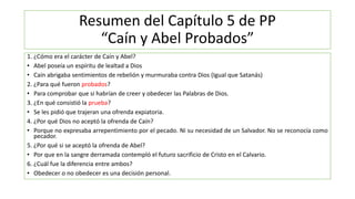Resumen del Capítulo 5 de PP
“Caín y Abel Probados”
1. ¿Cómo era el carácter de Caín y Abel?
• Abel poseía un espíritu de lealtad a Dios
• Caín abrigaba sentimientos de rebelión y murmuraba contra Dios (Igual que Satanás)
2. ¿Para qué fueron probados?
• Para comprobar que si habrían de creer y obedecer las Palabras de Dios.
3. ¿En qué consistió la prueba?
• Se les pidió que trajeran una ofrenda expiatoria.
4. ¿Por qué Dios no aceptó la ofrenda de Caín?
• Porque no expresaba arrepentimiento por el pecado. Ni su necesidad de un Salvador. No se reconocía como
pecador.
5. ¿Por qué si se aceptó la ofrenda de Abel?
• Por que en la sangre derramada contempló el futuro sacrificio de Cristo en el Calvario.
6. ¿Cuál fue la diferencia entre ambos?
• Obedecer o no obedecer es una decisión personal.
 