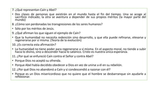 7. ¿Qué representan Caín y Abel?
• Dos clases de personas que existirán en el mundo hasta el fin del tiempo. Una se acoge al
sacrificio indicado; la otra se aventura a depender de sus propios méritos (la mayor parte del
mundo)
8. ¿Cómo son perdonadas las transgresiones de los seres humanos?
• Sólo por los méritos de Jesús.
9. ¿Qué afirman los que siguen el ejemplo de Caín?
• Que la humanidad no necesita redención sino desarrollo, y que ella puede refinarse, elevarse y
regenerarse por sí misma. (Teoría de la evolución)
10. ¿Es correcta esta afirmación?
• La humanidad no tiene poder para regenerarse a sí misma. En el aspecto moral, no tiende a subir
hacia lo divino, sino a descender hacia lo satánico. Cristo es nuestra única esperanza.
11. ¿Por qué se enfureció Caín contra el Señor y contra Abel?
• Porque Dios no aceptó su ofrenda.
• Porque Abel había decidido obedecer a Dios en vez de unirse a él en su rebelión.
12. ¿Por qué Dios no abandonó a Caín y sí condescendió a razonar con él?
• Porque es un Dios misericordioso que no quiere que el hombre se desbarranque sin ayudarle a
reflexionar.
 