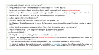 13. ¿Por qué Caín odió y mató a su hermano?
• Porque Abel valiente y firmemente defendió la justicia y la bondad de Dios
• Le recordó la misericordia de Dios al perdonar la vida a sus padres de una muerte instantánea.
• Le hizo ver que Dios les amaba pues iba a entregar a su Hijo para que recibiera el castigo que ellos merecían.
• Pero Caín era del maligno (1 Juan 3:12), y no le valió ningún razonamiento.
14. ¿Qué representa la muerte de Abel?
• El primer ejemplo de enemistad que Dios predijo en Génesis 3:15
• La vida santa de Abel desmentía el aserto de Satanás de que es imposible para el hombre guardar la ley de
Dios.
15. ¿Qué significaron las preguntas que le hizo Dios a Caín después de matar a su hermano?
• Dios le estaba dando a Caín la oportunidad para que confesar su pecado.
16. ¿Se arrepintió Caín?
• No. Siguió aún en su rebeldía, y la sentencia no se hizo esperar.
• Aunque Caín merecía la sentencia de muerte instantánea por sus crímenes, se le perdonó la vida y Dios le
dio la oportunidad de arrepentirse.
17. ¿Qué lección concerniente al gran conflicto le dio Dios al Universo al perdonar la vida a Caín?
• 15 siglos después de dictarse la sentencia contra Caín, el universo vio como fructificaban su influencia y su
ejemplo en el crimen y la corrupción que inundaron la tierra. Esto desembocó en el diluvio universal.
 