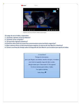 2) Luego de ver el video, respondan:
1- ¿Cuándo y dónde nació San Martín?
2- ¿Cuándo se fue a España?
3- ¿En qué año regre...