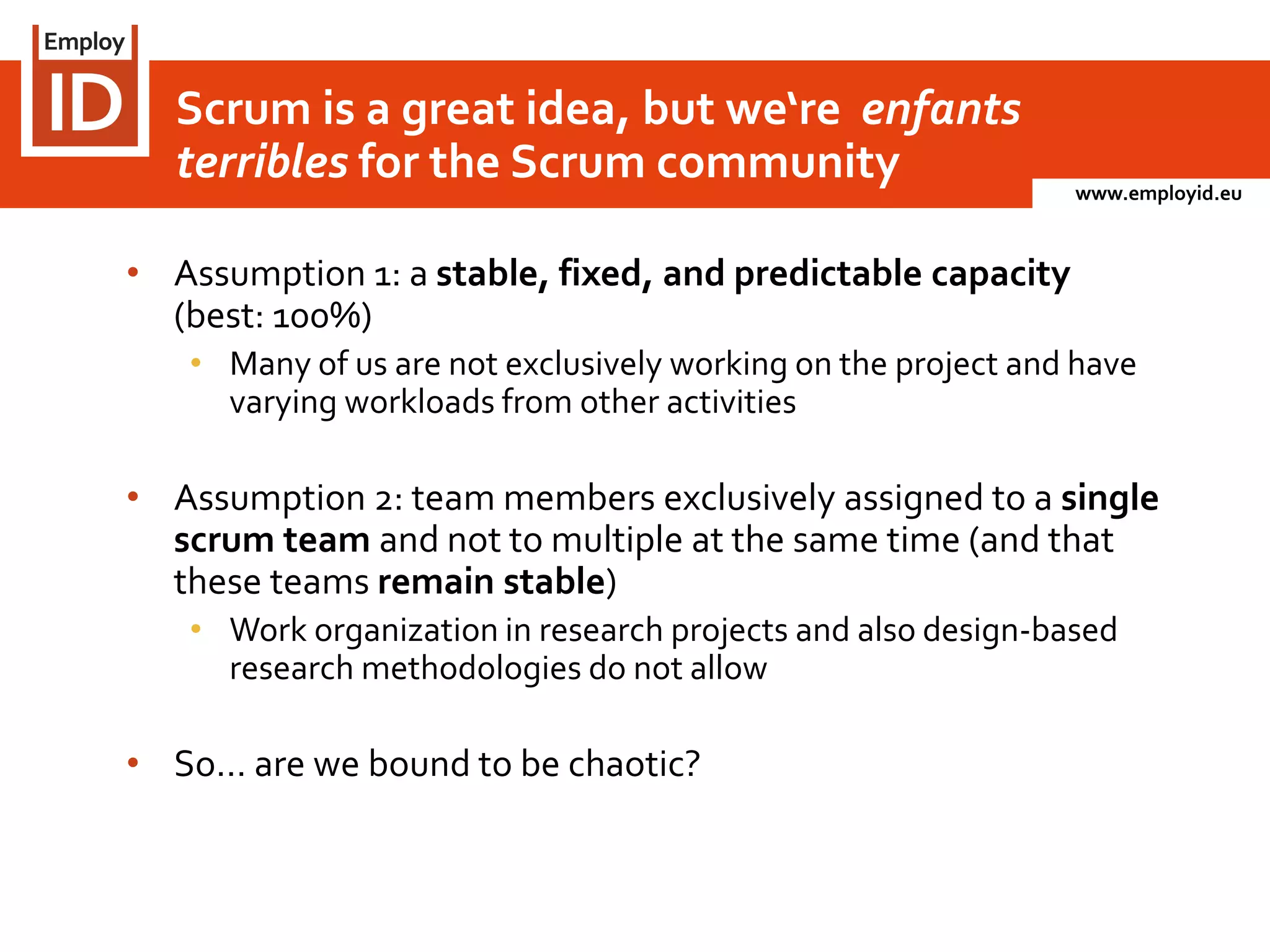 www.employid.eu
• Assumption 1: a stable, fixed, and predictable capacity
(best: 100%)
• Many of us are not exclusively working on the project and have
varying workloads from other activities
• Assumption 2: team members exclusively assigned to a single
scrum team and not to multiple at the same time (and that
these teams remain stable)
• Work organization in research projects and also design-based
research methodologies do not allow
• So… are we bound to be chaotic?
Scrum is a great idea, but we‘re enfants
terribles for the Scrum community
 