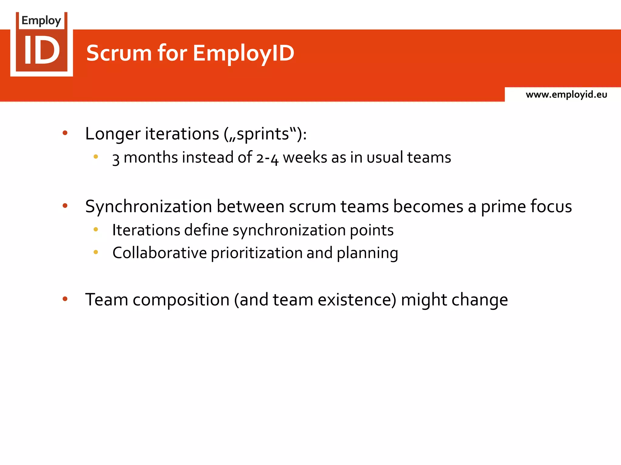 www.employid.eu
• Longer iterations („sprints“):
• 3 months instead of 2-4 weeks as in usual teams
• Synchronization between scrum teams becomes a prime focus
• Iterations define synchronization points
• Collaborative prioritization and planning
• Team composition (and team existence) might change
Scrum for EmployID
 