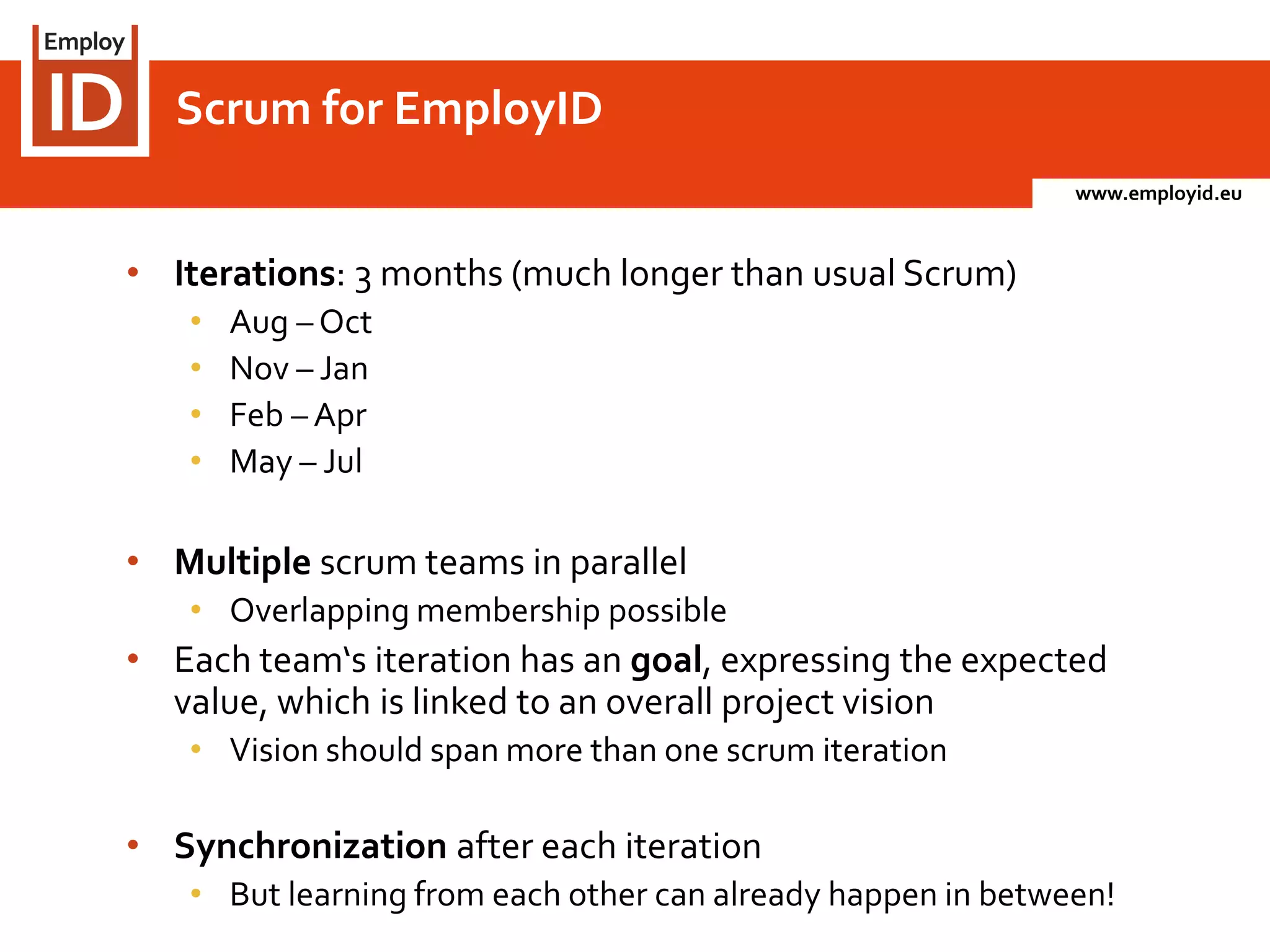 www.employid.eu
• Iterations: 3 months (much longer than usual Scrum)
• Aug – Oct
• Nov – Jan
• Feb – Apr
• May – Jul
• Multiple scrum teams in parallel
• Overlapping membership possible
• Each team‘s iteration has an goal, expressing the expected
value, which is linked to an overall project vision
• Vision should span more than one scrum iteration
• Synchronization after each iteration
• But learning from each other can already happen in between!
Scrum for EmployID
 