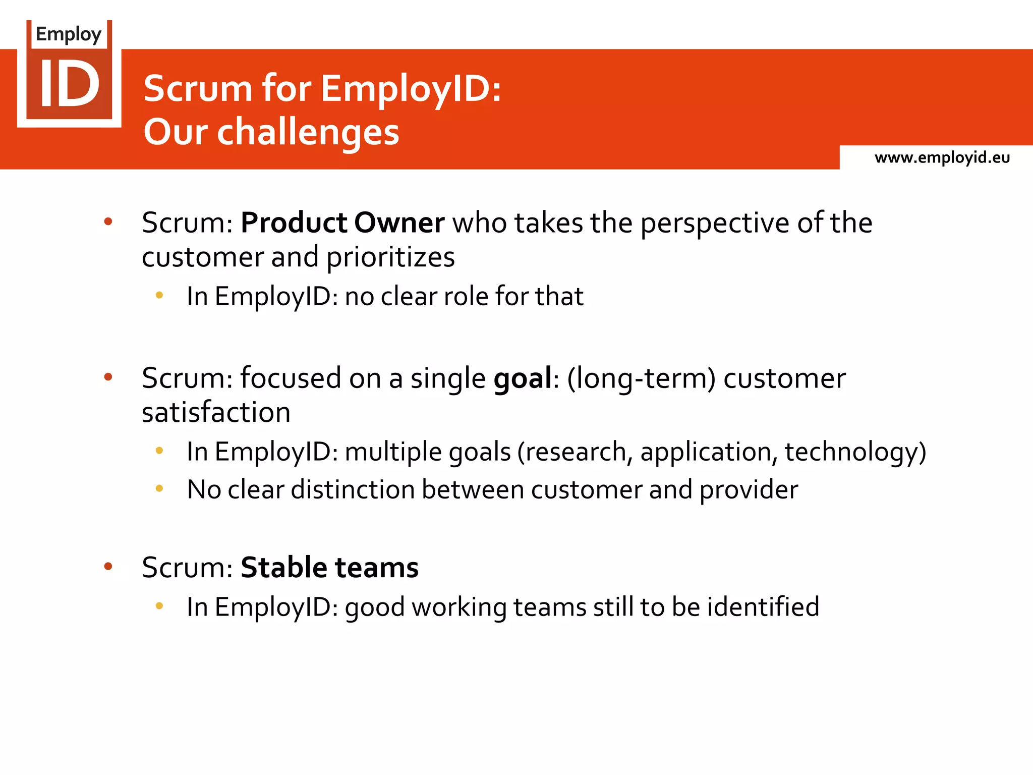 www.employid.eu
• Scrum: Product Owner who takes the perspective of the
customer and prioritizes
• In EmployID: no clear role for that
• Scrum: focused on a single goal: (long-term) customer
satisfaction
• In EmployID: multiple goals (research, application, technology)
• No clear distinction between customer and provider
• Scrum: Stable teams
• In EmployID: good working teams still to be identified
Scrum for EmployID:
Our challenges
 