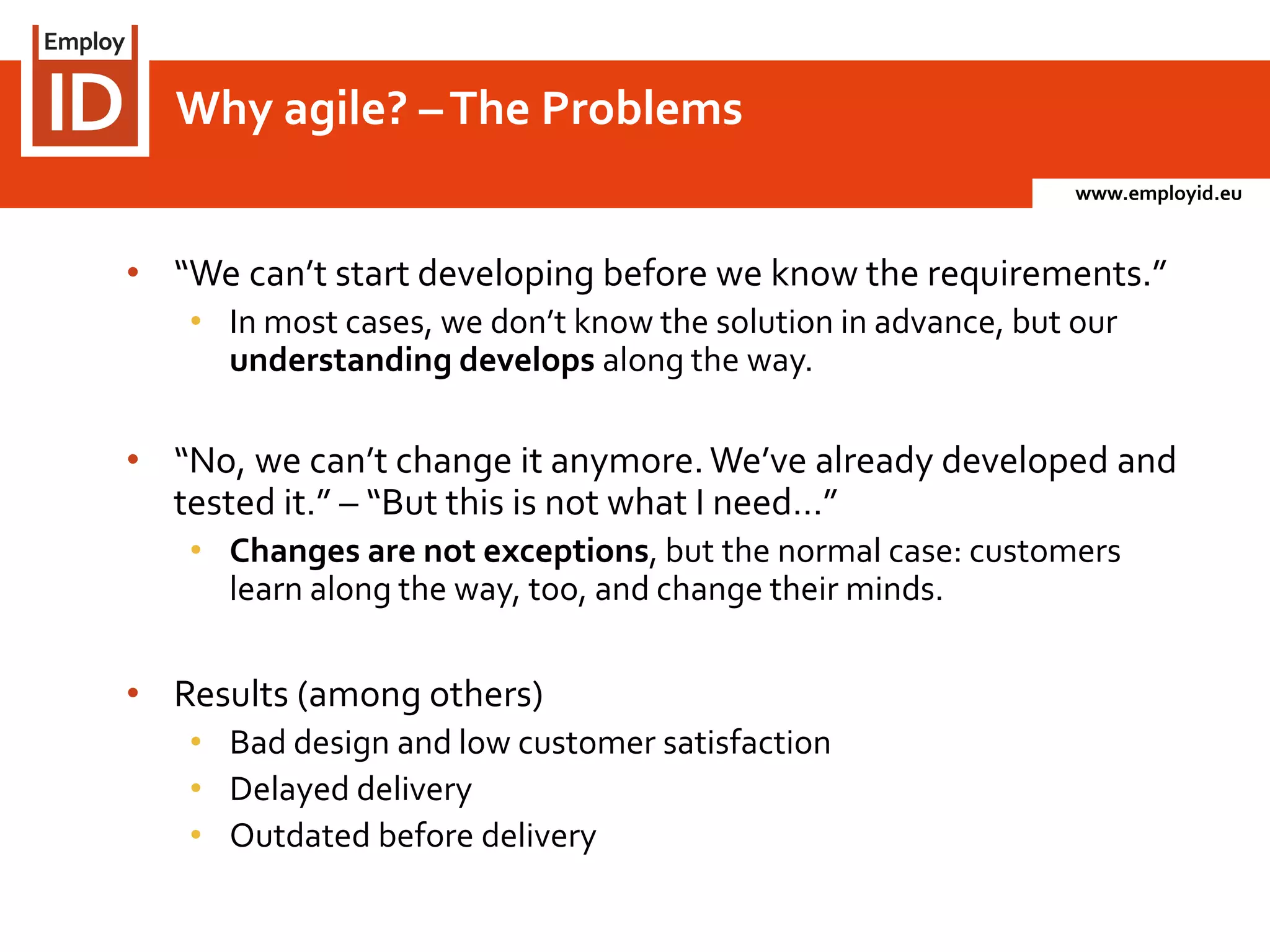 www.employid.eu
• “We can’t start developing before we know the requirements.”
• In most cases, we don’t know the solution in advance, but our
understanding develops along the way.
• “No, we can’t change it anymore.We’ve already developed and
tested it.” – “But this is not what I need…”
• Changes are not exceptions, but the normal case: customers
learn along the way, too, and change their minds.
• Results (among others)
• Bad design and low customer satisfaction
• Delayed delivery
• Outdated before delivery
Why agile? –The Problems
 