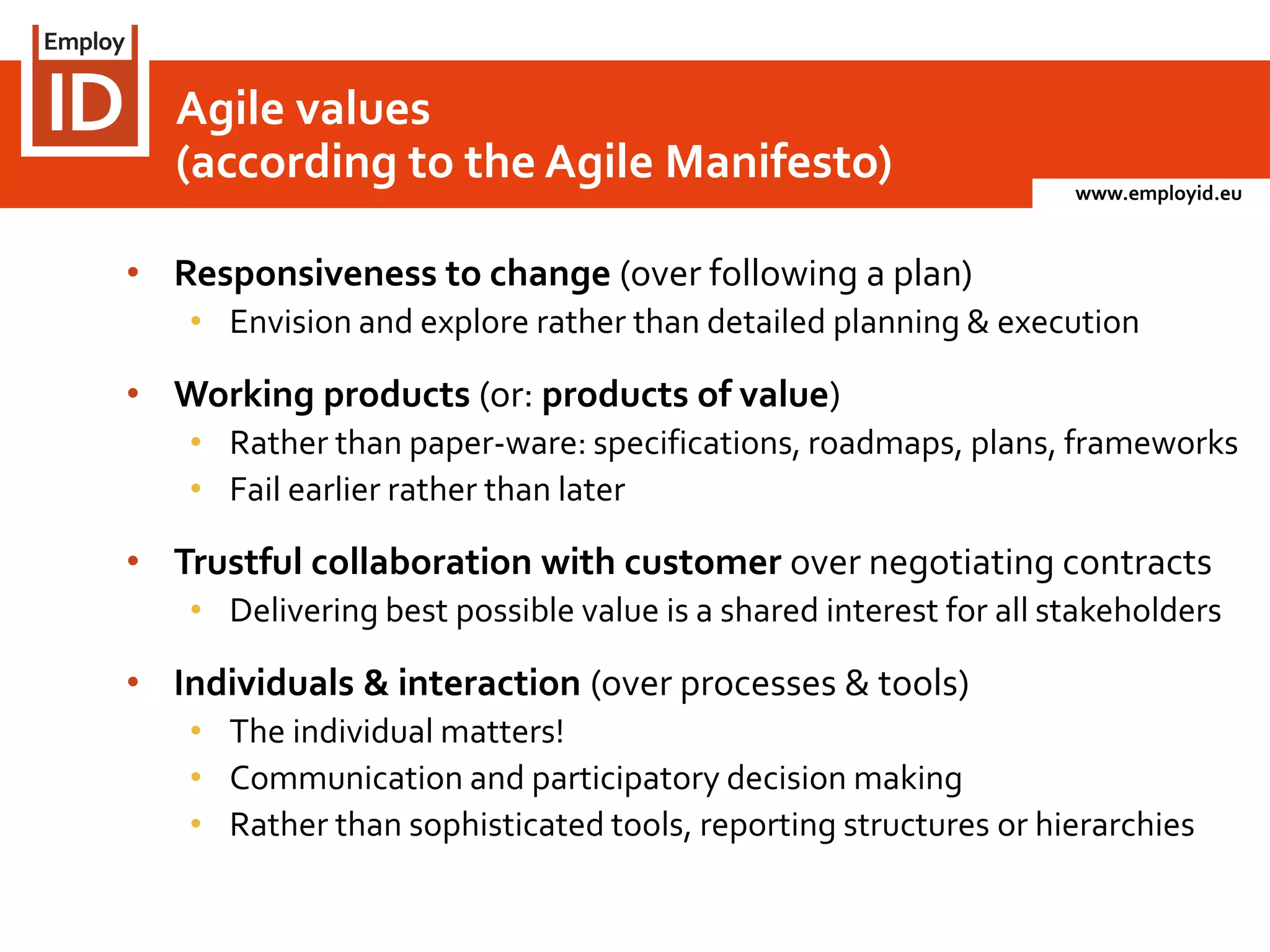 www.employid.eu
• Responsiveness to change (over following a plan)
• Envision and explore rather than detailed planning & execution
• Working products (or: products of value)
• Rather than paper-ware: specifications, roadmaps, plans, frameworks
• Fail earlier rather than later
• Trustful collaboration with customer over negotiating contracts
• Delivering best possible value is a shared interest for all stakeholders
• Individuals & interaction (over processes & tools)
• The individual matters!
• Communication and participatory decision making
• Rather than sophisticated tools, reporting structures or hierarchies
Agile values
(according to the Agile Manifesto)
 