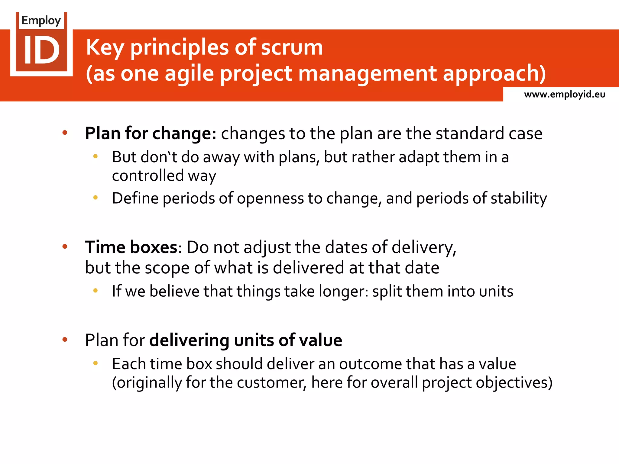 www.employid.eu
• Plan for change: changes to the plan are the standard case
• But don‘t do away with plans, but rather adapt them in a
controlled way
• Define periods of openness to change, and periods of stability
• Time boxes: Do not adjust the dates of delivery,
but the scope of what is delivered at that date
• If we believe that things take longer: split them into units
• Plan for delivering units of value
• Each time box should deliver an outcome that has a value
(originally for the customer, here for overall project objectives)
Key principles of scrum
(as one agile project management approach)
 