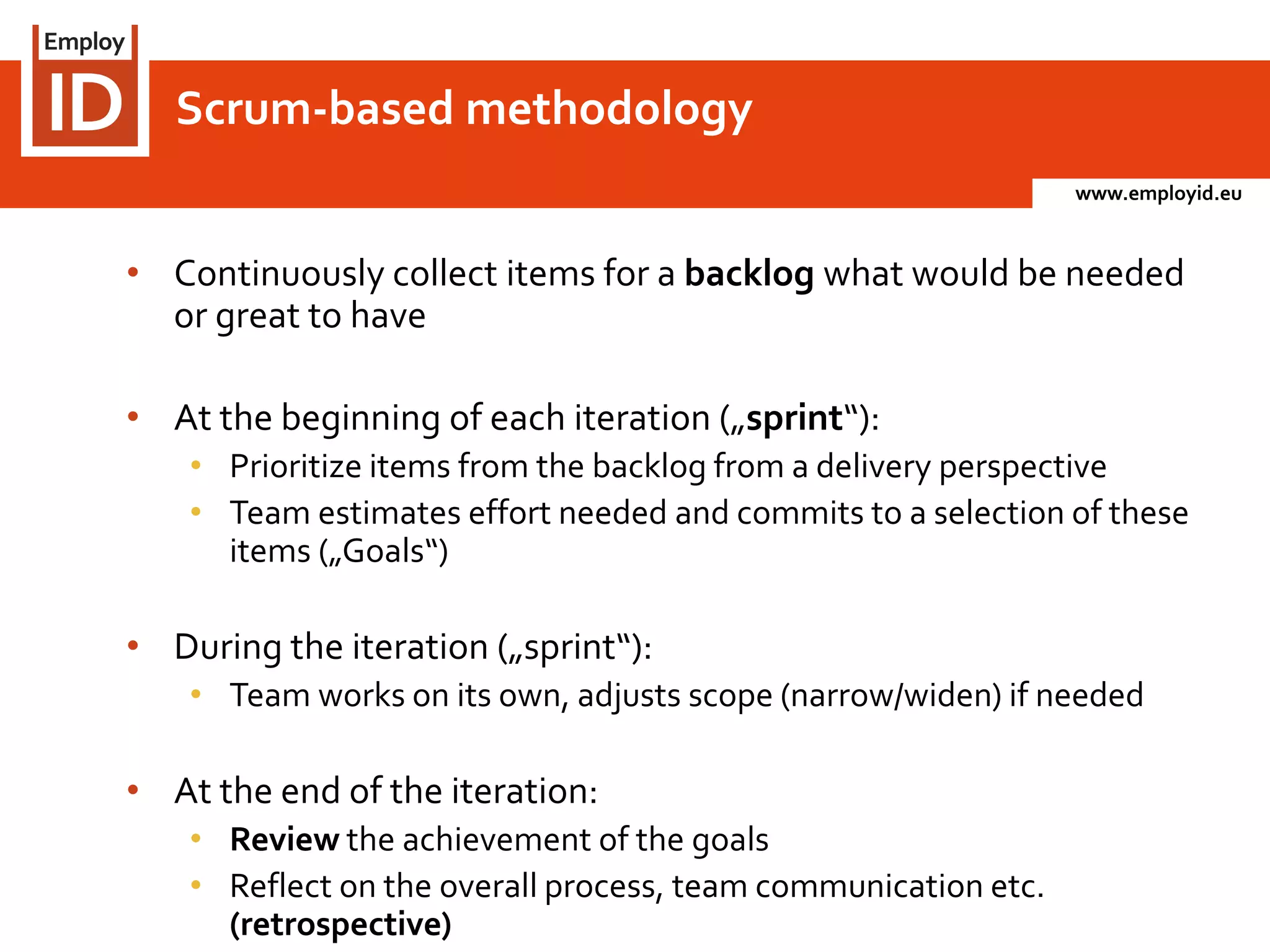 www.employid.eu
• Continuously collect items for a backlog what would be needed
or great to have
• At the beginning of each iteration („sprint“):
• Prioritize items from the backlog from a delivery perspective
• Team estimates effort needed and commits to a selection of these
items („Goals“)
• During the iteration („sprint“):
• Team works on its own, adjusts scope (narrow/widen) if needed
• At the end of the iteration:
• Review the achievement of the goals
• Reflect on the overall process, team communication etc.
(retrospective)
Scrum-based methodology
 