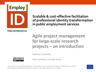 Scalable & cost-effective facilitation
of professional identity transformation
in public employment services
This project has received funding from the European Union’s Seventh Framework Programme for research,
technological development and demonstration under grant agreement no. 619619
Agile project management
for large-scale research
projects – an introduction
Andreas P. Schmidt
http://andreas.schmidt.name
http://employid.eu
 
