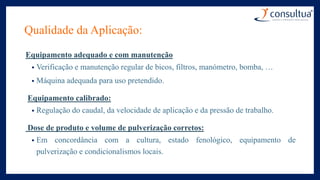 Qualidade da Aplicação:
Equipamento adequado e com manutenção
• Verificação e manutenção regular de bicos, filtros, manómetro, bomba, …
• Máquina adequada para uso pretendido.
Equipamento calibrado:
• Regulação do caudal, da velocidade de aplicação e da pressão de trabalho.
Dose de produto e volume de pulverização corretos:
• Em concordância com a cultura, estado fenológico, equipamento de
pulverização e condicionalismos locais.
 