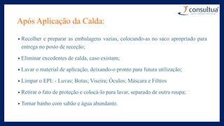 Após Aplicação da Calda:
• Recolher e preparar as embalagens vazias, colocando-as no saco apropriado para
entrega no posto de receção;
• Eliminar excedentes de calda, caso existam;
• Lavar o material de aplicação, deixando-o pronto para futura utilização;
• Limpar o EPI: - Luvas; Botas; Viseira; Óculos; Máscara e Filtros
• Retirar o fato de proteção e colocá-lo para lavar, separado de outra roupa;
• Tomar banho com sabão e água abundante.
 