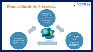 Responsabilidade dos Aplicadores:
Proteger a
qualidade da
água destinada
a consumo
Humano;
Proteger
as
espécies
aquáticas;
Proteger a
qualidade da
água da rega;
 