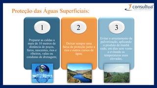 Proteção das Águas Superficiais:
Preparar as caldas a
mais de 10 metros de
distância de poços,
furos, nascentes, rios e
ribeiros, valas ou
condutas de drenagem;
Deixar sempre uma
faixa de proteção junto a
rios e outros cursos de
água;
Evitar o arrastamento da
pulverização, aplicando
o produto de manhã
cedo, em dias sem vento
e evitando as
temperaturas mais
elevadas;
1 2 3
 