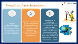 Proteção das Águas Subterrâneas:
Escolher
preferencialmente os
produtos aconselhados
em Proteção Integrada
por apresentarem menor
risco de contaminação
das águas subterrâneas;
Respeitar as restrições à
utilização de produtos
fitofarmacêuticos em
perímetros de proteção
de captações de águas
destinadas ao
abastecimento público e
zonas vulneráveis à
contaminação;
Na aplicação de
herbicidas e
desinfetantes do solo
Não utilizar as doses
mais elevadas
recomendadas, em solos
ligeiros e de baixo teor
em matéria orgânica e
interromper a aplicação,
após 2 anos consecutivos
de herbicidas triazinas,
sulfonilureias e ureias..
1 2 3
 