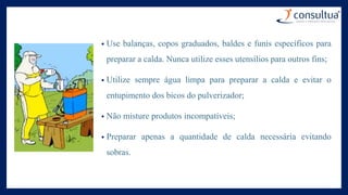 • Use balanças, copos graduados, baldes e funis específicos para
preparar a calda. Nunca utilize esses utensílios para outros fins;
• Utilize sempre água limpa para preparar a calda e evitar o
entupimento dos bicos do pulverizador;
• Não misture produtos incompatíveis;
• Preparar apenas a quantidade de calda necessária evitando
sobras.
 