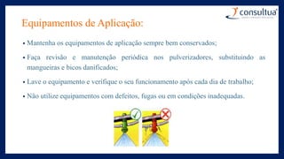 Equipamentos de Aplicação:
• Mantenha os equipamentos de aplicação sempre bem conservados;
• Faça revisão e manutenção periódica nos pulverizadores, substituindo as
mangueiras e bicos danificados;
• Lave o equipamento e verifique o seu funcionamento após cada dia de trabalho;
• Não utilize equipamentos com defeitos, fugas ou em condições inadequadas.
 