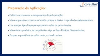 Preparação da Aplicação:
• Calibre corretamente o equipamento de pulverização;
• Não use pressão excessiva na bomba, porque a deriva e a perda da calda aumentam;
• Use sempre água limpa para preparar a calda de pulverização;
• Não misture produtos incompatíveis e siga as Boas Práticas Fitossanitárias;
• Prepare a quantidade de calda exata, evitando sobras.
 