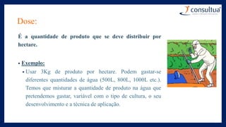 Dose:
É a quantidade de produto que se deve distribuir por
hectare.
• Exemplo:
• Usar 3Kg de produto por hectare. Podem gastar-se
diferentes quantidades de água (500L, 800L, 1000L etc.).
Temos que misturar a quantidade de produto na água que
pretendemos gastar, variável com o tipo de cultura, o seu
desenvolvimento e a técnica de aplicação.
 