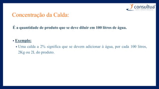 Concentração da Calda:
É a quantidade de produto que se deve diluir em 100 litros de água.
• Exemplo:
• Uma calda a 2% significa que se devem adicionar à água, por cada 100 litros,
2Kg ou 2L do produto.
 