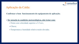 Aplicação da Calda:
Confirmar o bom funcionamento do equipamento de aplicação;
• Ter atenção às condições meteorológicas, não tratar com:
• Vento com velocidade superior a 3-5 m/s;
• Chuva;
• Temperatura e humidade relativa muito elevadas.
 