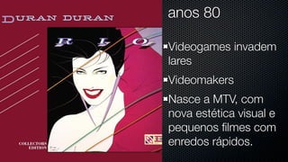 anos 80

Videogames invadem
lares
Videomakers
Nasce a MTV, com
nova estética visual e
pequenos ﬁlmes com
enredos rápidos.
 