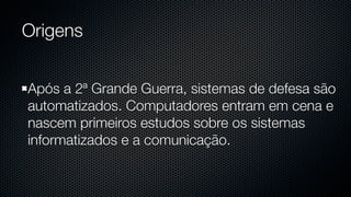 Origens


Após a 2ª Grande Guerra, sistemas de defesa são
automatizados. Computadores entram em cena e
nascem primeiros estudos sobre os sistemas
informatizados e a comunicação.
 
