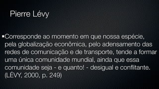 Pierre Lévy

Corresponde ao momento em que nossa espécie,
pela globalização econômica, pelo adensamento das
redes de comunicação e de transporte, tende a formar
uma única comunidade mundial, ainda que essa
comunidade seja - e quanto! - desigual e conﬂitante.
(LÉVY, 2000, p. 249)
 