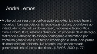 André Lemos

A cibercultura será uma conﬁguração sócio-técnica onde haverá
modelos tribais associados às tecnologias digitais, opondo-se ao
individualismo da cultura do impresso, moderna e tecnocrática.
Com a cibercultura, estamos diante de um processo de aceleração,
realizando a abolição do espaço homogêneo e delimitado por
fronteiras geopolíticas e do tempo cronológico e linear, dois pilares
da modernidade ocidental. No entanto, esta conectividade
generalizada não é isenta de críticas. (LEMOS, 2000, p. 77)
 