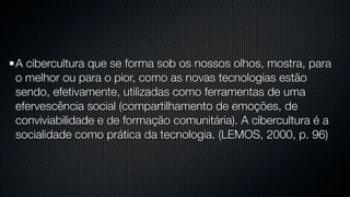 A cibercultura que se forma sob os nossos olhos, mostra, para
o melhor ou para o pior, como as novas tecnologias estão
sendo, efetivamente, utilizadas como ferramentas de uma
efervescência social (compartilhamento de emoções, de
conviviabilidade e de formação comunitária). A cibercultura é a
socialidade como prática da tecnologia. (LEMOS, 2000, p. 96)
 
