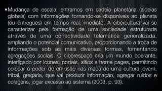 Mudança de escala: entramos em cadeia planetária (aldeias
globais) com informações tornando-se disponíveis ao planeta
(ou entregues) em tempo real, imediato. A cibercultura vai se
caracterizar pela formação de uma sociedade estruturada
através de uma conectividade telemática generalizada,
ampliando o potencial comunicativo, proporcionando a troca de
informações sob as mais diversas formas, fomentando
agregações sociais. O ciberespaço cria um mundo operante,
interligado por ícones, portais, sítios e home pages, permitindo
colocar o poder de emissão nas mãos de uma cultura jovem,
tribal, gregária, que vai produzir informação, agregar ruídos e
colagens, jogar excesso ao sistema (2003, p. 93).
 