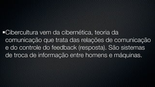Cibercultura vem da cibernética, teoria da
comunicação que trata das relações de comunicação
e do controle do feedback (resposta). São sistemas
de troca de informação entre homens e máquinas.
 