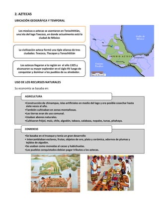 2. AZTECAS
UBICACIÓN GEOGRÁFICA Y TEMPORAL
USO DE LOS RECURSOS NATURALES
Su economía se basaba en:
•Construcción de chinampas, islas artificiales en medio del lago y era posible cosechar hasta
siete veces al año.
•También cultivaban en zonas montañosas.
•Las tierras eran de uso comunal.
•Usaban abonos naturales.
•Cultivaron fréjol, maíz, chile, algodón, tabaco, calabaza, nopales, tunas, pitahaya.
AGRICULTURA
•Se basaba en el trueque y tenía un gran desarrollo
• Intercambiaban esclavos, frutas, objetos de oro, plata y cerámica, adornos de plumas y
tejidos de algodón.
•Se usaban como monedas al cacao y habichuelas.
•Los pueblos conquistados debían pagar tributos a los aztecas.
COMERCIO
Los mexicas o aztecas se asentaron en Tenochtitlán,
una isla del lago Texcoco, en donde actualmente está la
ciudad de México
La civilización azteca formó una tiple alianza de tres
ciudades: Texcoco, Tlacopan y Tenochtitlán
Los aztecas llegaron a la región en el año 1325 y
alcanzaron su mayor esplendor en el siglo XV luego de
conquistar y dominar a los pueblos de su alrededor.
 