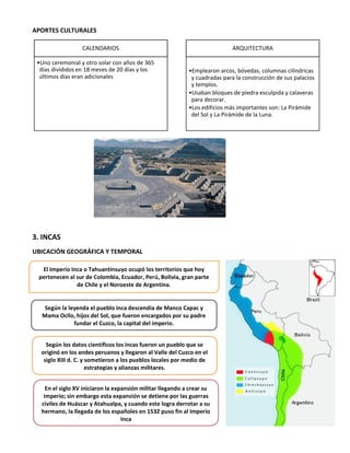 APORTES CULTURALES
3. INCAS
UBICACIÓN GEOGRÁFICA Y TEMPORAL
CALENDARIOS
•Uno ceremonial y otro solar con años de 365
días divididos en 18 meses de 20 días y los
últimos días eran adicionales
ARQUITECTURA
•Emplearon arcos, bóvedas, columnas cilíndricas
y cuadradas para la construcción de sus palacios
y templos.
•Usaban bloques de piedra esculpida y calaveras
para decorar.
•Los edificios más importantes son: La Pirámide
del Sol y La Pirámide de la Luna.
El Imperio Inca o Tahuantinsuyo ocupó los territorios que hoy
pertenecen al sur de Colombia, Ecuador, Perú, Bolivia, gran parte
de Chile y el Noroeste de Argentina.
En el siglo XV iniciaron la expansión militar llegando a crear su
imperio; sin embargo esta expansión se detiene por las guerras
civiles de Huáscar y Atahualpa, y cuando este logra derrotar a su
hermano, la llegada de los españoles en 1532 puso fin al Imperio
Inca
Según la leyenda el pueblo inca descendía de Manco Capac y
Mama Ocllo, hijos del Sol, que fueron encargados por su padre
fundar el Cuzco, la capital del imperio.
Según los datos científicos los incas fueron un pueblo que se
originó en los andes peruanos y llegaron al Valle del Cuzco en el
siglo XIII d. C. y sometieron a los pueblos locales por medio de
estrategias y alianzas militares.
 