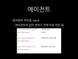 에이전트
user=> (def my-agent (agent 0)) ; 에이전트 정의
user=> @my-agent ; 값 조회
0
user=> (send my-agent inc) ; 에이전트에 inc 함수 적용
user=> @my-agent
1
user=> (send my-agent + 2) ; 에이전트에 + 함수 적용
user=> @my-agent
3
• 원자와의 차이점: send
• 에이전트의 값이 변하기 전에 바로 리턴 됨
 
