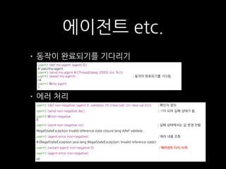 • 동작이 완료되기를 기다리기
• 에러 처리
에이전트 etc.
user=> (def my-agent (agent 0)) 
#'user/my-agent 
user=> (send my-agent #((Thread/sleep 2000) (inc %))) 
user=> (await my-agent) ; 동작이 완료되기를 기다림 
nil 
user=> @my-agent 
1
user=> (def non-negative (agent 0 :validator (fn [new-val] (>= new-val 0)))) ; 확인자 정의
user=> (send non-negative dec) ; -1이 되어 실패 상태가 됨.
user=> @non-negative  
0
user=> (send non-negative inc) ; 실패 상태에서는 값 변경 안됨
IllegalStateException Invalid reference state clojure.lang.ARef.validate...
user=> (agent-error non-negative) ; 에러 내용 조회
#<IllegalStateException java.lang.IllegalStateException: Invalid reference state>
user=> (restart-agent non-negative 0) ; 에이전트 다시 시작
user=> (agent-error non-negative)
nil
 