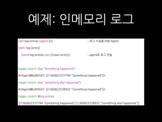 예제: 인메모리 로그
(def log-entries (agent [])) ; 로그 수집을 위한 Agent
(defn log [entry]
(send log-entries conj [(now) entry])) ; agent로 로그 전송
logger.core=> (log "Something happened”)
#<Agent@bd99597: [[1366822537794 "Something happened”]]>
logger.core=> (log "Something else happened”)
#<Agent@bd99597: [[1366822538932 "Something happened”]]>
logger.core=> @log-entries
[[1366822537794 "Something happened"] [1366822538932 "Something else happened"]]
 