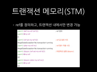 • ref를 정의하고, 트랜잭션 내에서만 변경 가능
트랜잭션 메모리(STM)
user=> (def my-ref (ref 0)) ; ref 정의
user=> @my-ref
0
user=> (ref-set my-ref 42) ; ref 값 설정 시도
IllegalStateException No transaction running
user=> (alter my-ref inc) ; ref 함수 적용 시도
IllegalStateException No transaction running
user=> (dosync (ref-set my-ref 42)) ; 트랜잭션 실행 (dosync)
user=> @my-ref
42
user=> (dosync (alter my-ref inc))
user=> @my-ref
43
 