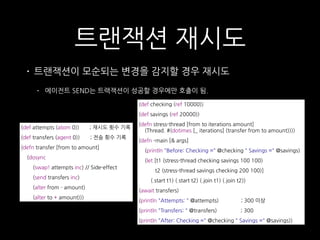 트랜잭션 재시도
• 트랜잭션이 모순되는 변경을 감지할 경우 재시도
• 에이전트 SEND는 트랙잭션이 성공할 경우에만 호출이 됨.
(def attempts (atom 0)) ; 재시도 횟수 기록
(def transfers (agent 0)) ; 전송 횟수 기록
(defn transfer [from to amount]
(dosync
(swap! attempts inc) // Side-effect
(send transfers inc)
(alter from - amount)
(alter to + amount)))
(def checking (ref 10000))
(def savings (ref 20000))
(defn stress-thread [from to iterations amount] 
(Thread. #(dotimes [_ iterations] (transfer from to amount))))
(defn -main [& args]
(println "Before: Checking =" @checking " Savings =" @savings)
(let [t1 (stress-thread checking savings 100 100)
t2 (stress-thread savings checking 200 100)]
(.start t1) (.start t2) (.join t1) (.join t2))
(await transfers)
(println "Attempts: " @attempts) ; 300 이상
(println "Transfers: " @transfers) ; 300
(println "After: Checking =" @checking " Savings =" @savings))
 